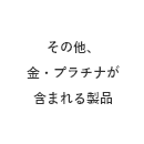 その他、金・プラチナが含まれる製品